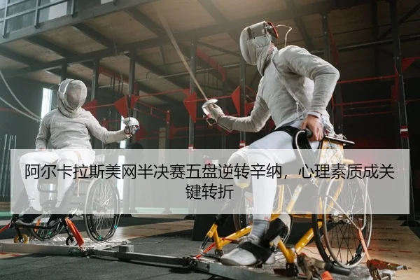 阿尔卡拉斯美网半决赛五盘逆转辛纳，心理素质成关键转折
