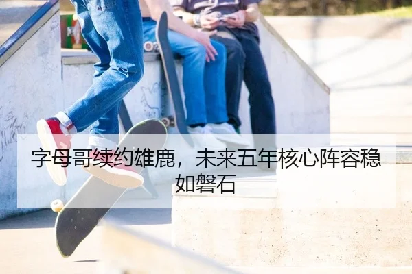 字母哥续约雄鹿，未来五年核心阵容稳如磐石